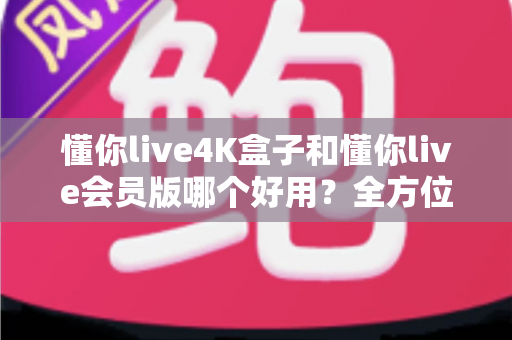 懂你live4K盒子和懂你live会员版哪个好用？全方位深度对比，帮你选出最适合的大屏观影方案