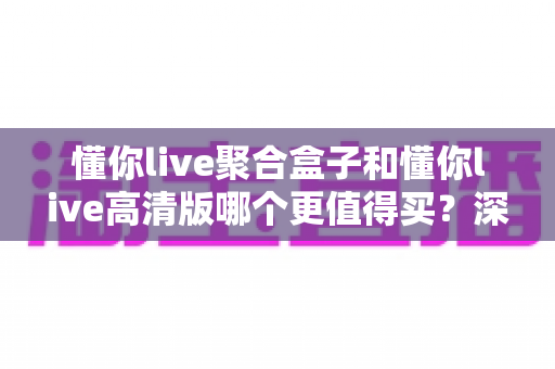 懂你live聚合盒子和懂你live高清版哪个更值得买？深度对比评测帮你选对不踩坑
