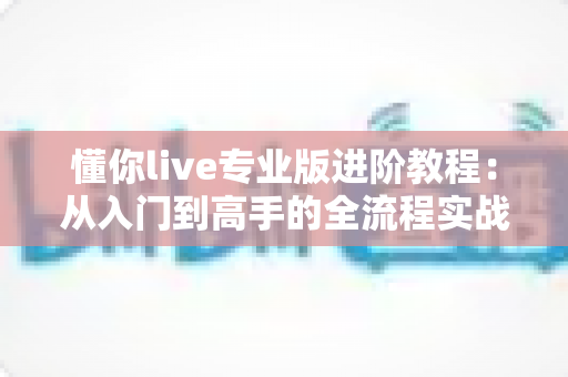 懂你live专业版进阶教程：从入门到高手的全流程实战指南，助你直播效果全面升级