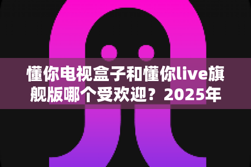 懂你电视盒子和懂你live旗舰版哪个受欢迎？2025年热门电视盒子深度对比全解析