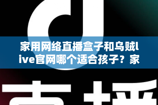 家用网络直播盒子和乌贼live官网哪个适合孩子?家长必读的详细选择指南 家用网络直播盒子和乌贼live官网哪个适合孩子?家长必读的详细选择指南