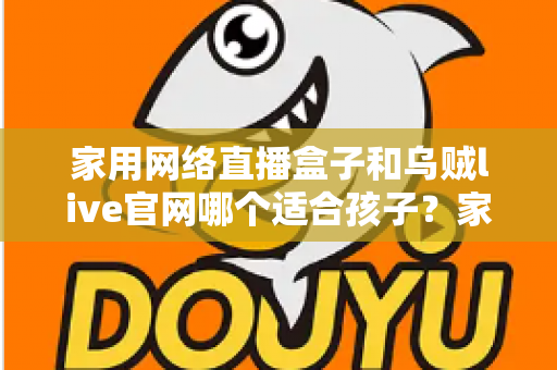 家用网络直播盒子和乌贼live官网哪个适合孩子?家长必读的详细选择指南 家用网络直播盒子和乌贼live官网哪个适合孩子?家长必读的详细选择指南