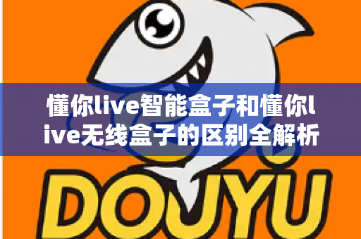 懂你live智能盒子和懂你live无线盒子的区别全解析：一文看懂选购要点，帮你选对家用电视盒子