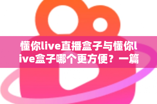 懂你live直播盒子与懂你live盒子哪个更方便？一篇文章帮你彻底搞懂两款盒子的差异与选购技巧