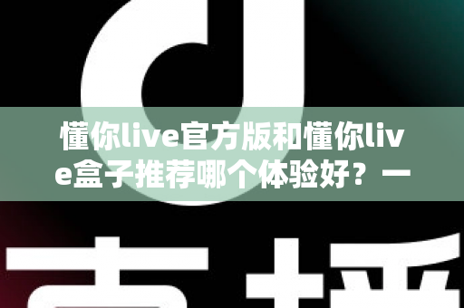 懂你live官方版和懂你live盒子推荐哪个体验好?一篇看懂两大版本的深度评测与选择指南 懂你live官方版和懂你live盒子推荐哪个体验好?一篇看懂两大版本的深度评测与选择指南