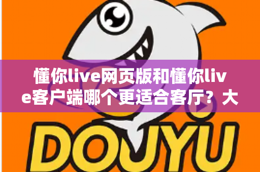 懂你live网页版和懂你live客户端哪个更适合客厅？大屏观看体验深度对比与选择指南