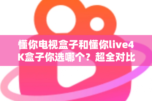 懂你电视盒子和懂你live4K盒子你选哪个？超全对比选购指南帮你一次搞懂