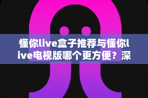 懂你live盒子推荐与懂你live电视版哪个更方便？深度对比助你找到最适合的观影方案