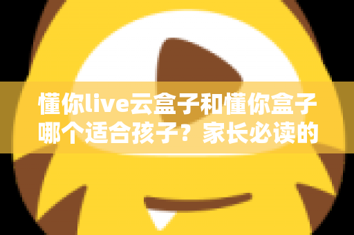 懂你live云盒子和懂你盒子哪个适合孩子?家长必读的深度选购指南 懂你live云盒子和懂你盒子哪个适合孩子?家长必读的深度选购指南