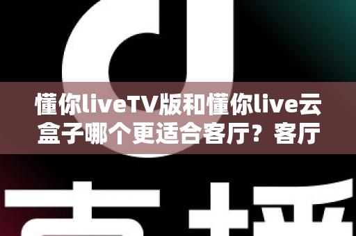 懂你liveTV版和懂你live云盒子哪个更适合客厅？客厅观影方案深度对比与选购指南