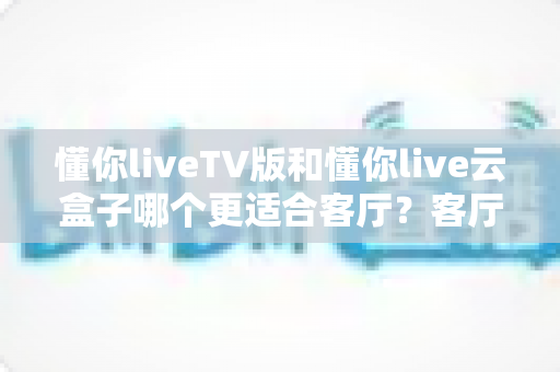 懂你liveTV版和懂你live云盒子哪个更适合客厅？客厅观影方案深度对比与选购指南