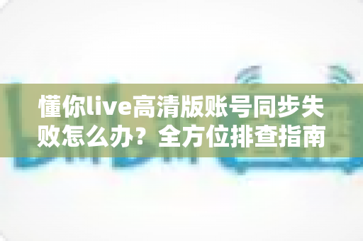 懂你live高清版账号同步失败怎么办?全方位排查指南与快速解决方案 懂你live高清版账号同步失败怎么办?全方位排查指南与快速解决方案