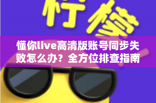 懂你live高清版账号同步失败怎么办？全方位排查指南与快速解决方案