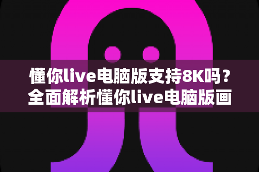 懂你live电脑版支持8K吗？全面解析懂你live电脑版画质与8K超高清播放能力