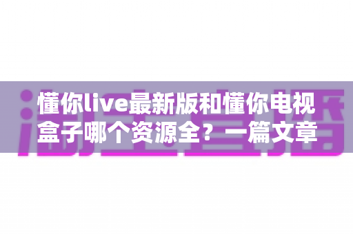 懂你live最新版和懂你电视盒子哪个资源全？一篇文章帮你彻底搞懂选哪个更划算