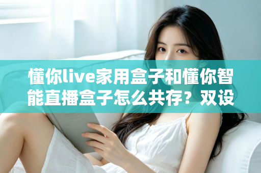 懂你live家用盒子和懂你智能直播盒子怎么共存？双设备搭配使用的完整指南与实用技巧