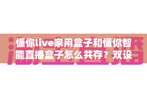 懂你live家用盒子和懂你智能直播盒子怎么共存？双设备搭配使用的完整指南与实用技巧