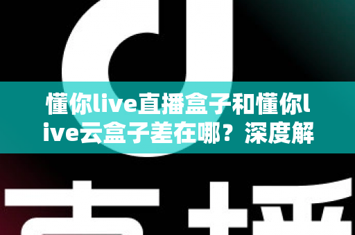 懂你live直播盒子和懂你live云盒子差在哪？深度解析两者核心差异与选购全指南