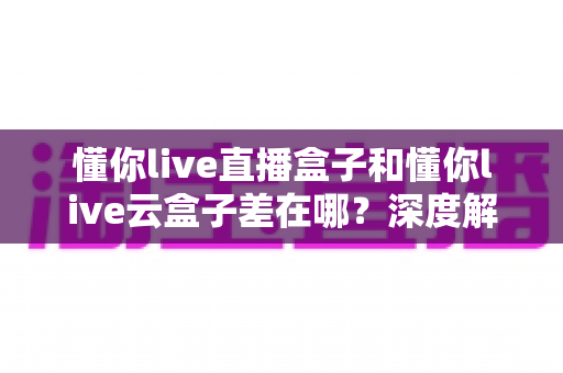 懂你live直播盒子和懂你live云盒子差在哪？深度解析两者核心差异与选购全指南