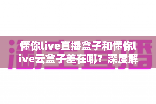 懂你live直播盒子和懂你live云盒子差在哪？深度解析两者核心差异与选购全指南