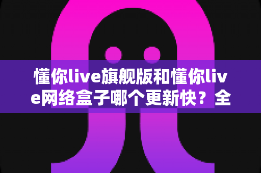懂你live旗舰版和懂你live网络盒子哪个更新快？全面解析两大版本的更新速度与选购建议