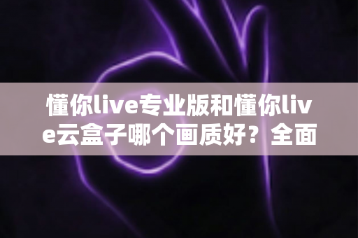 懂你live专业版和懂你live云盒子哪个画质好?全面对比两大直播方案画质表现与选购建议 懂你live专业版和懂你live云盒子哪个画质好?全面对比两大直播方案画质表现与选购建议