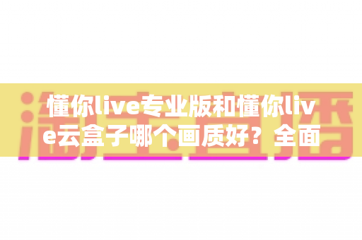 懂你live专业版和懂你live云盒子哪个画质好？全面对比两大直播方案画质表现与选购建议