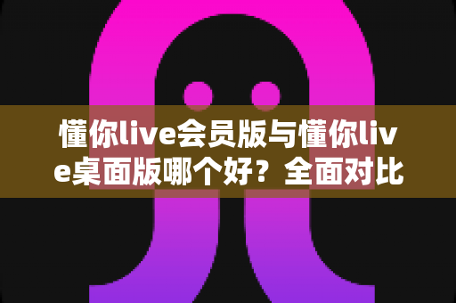 懂你live会员版与懂你live桌面版哪个好?全面对比分析帮你选出最适合的版本 懂你live会员版与懂你live桌面版哪个好?全面对比分析帮你选出最适合的版本