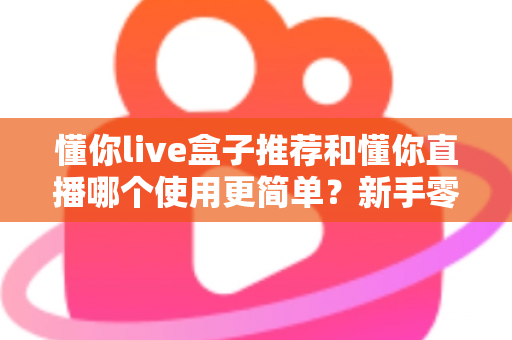 懂你live盒子推荐和懂你直播哪个使用更简单？新手零基础也能快速上手的直播工具深度对比指南