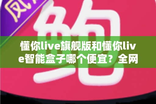 懂你live旗舰版和懂你live智能盒子哪个便宜？全网最全价格对比与选购攻略