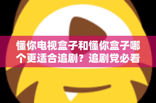 懂你电视盒子和懂你盒子哪个更适合追剧？追剧党必看的深度对比评测与选购指南