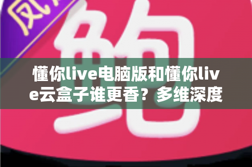 懂你live电脑版和懂你live云盒子谁更香?多维深度对比教你选对不踩坑 懂你live电脑版和懂你live云盒子谁更香?多维深度对比教你选对不踩坑