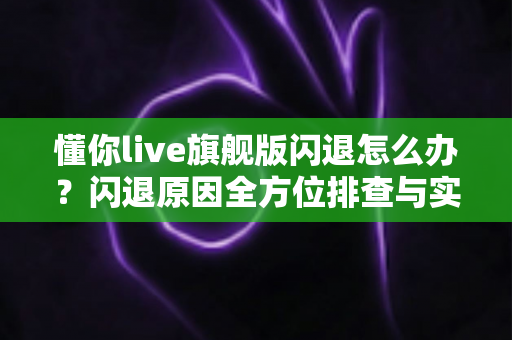 懂你live旗舰版闪退怎么办？闪退原因全方位排查与实用修复技巧一次讲清