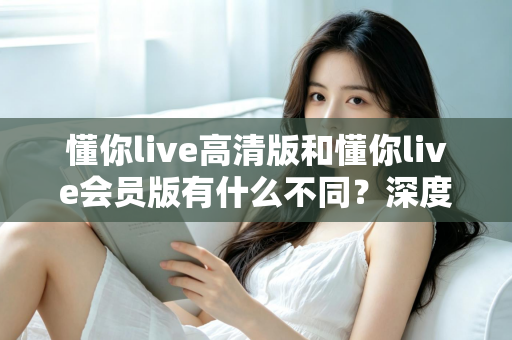 懂你live高清版和懂你live会员版有什么不同?深度对比解析助你选出最适合的版本 懂你live高清版和懂你live会员版有什么不同?深度对比解析助你选出最适合的版本