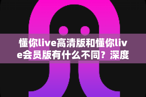 懂你live高清版和懂你live会员版有什么不同？深度对比解析助你选出最适合的版本