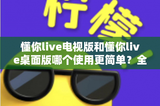 懂你live电视版和懂你live桌面版哪个使用更简单？全面对比分析帮你找到最适合的选择