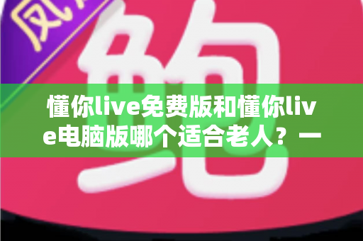 懂你live免费版和懂你live电脑版哪个适合老人？一文帮长辈选对版本、轻松上手不迷路