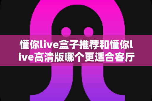 懂你live盒子推荐和懂你live高清版哪个更适合客厅？2025年客厅观影设备选购深度指南