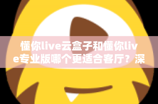 懂你live云盒子和懂你live专业版哪个更适合客厅？深度对比帮你选出客厅观影最佳搭档