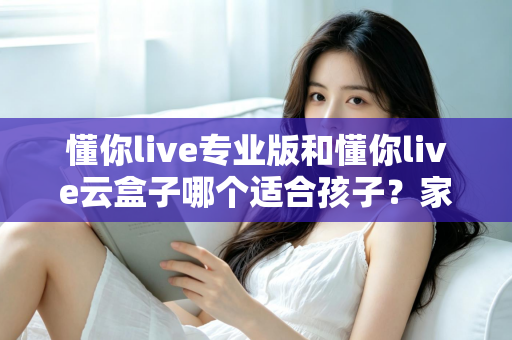 懂你live专业版和懂你live云盒子哪个适合孩子?家长必看的深度对比与选购指南 懂你live专业版和懂你live云盒子哪个适合孩子?家长必看的深度对比与选购指南