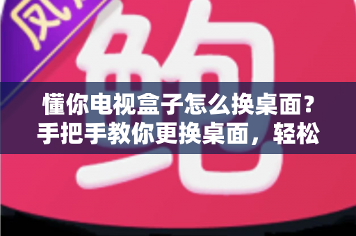 懂你电视盒子怎么换桌面?手把手教你更换桌面,轻松打造个性化大屏体验 懂你电视盒子怎么换桌面?手把手教你更换桌面,轻松打造个性化大屏体验