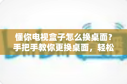 懂你电视盒子怎么换桌面?手把手教你更换桌面,轻松打造个性化大屏体验 懂你电视盒子怎么换桌面?手把手教你更换桌面,轻松打造个性化大屏体验