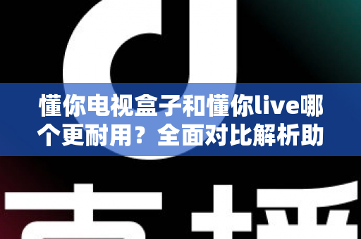 懂你电视盒子和懂你live哪个更耐用？全面对比解析助你选对设备