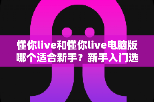 懂你live和懂你live电脑版哪个适合新手?新手入门选择全攻略 懂你live和懂你live电脑版哪个适合新手?新手入门选择全攻略
