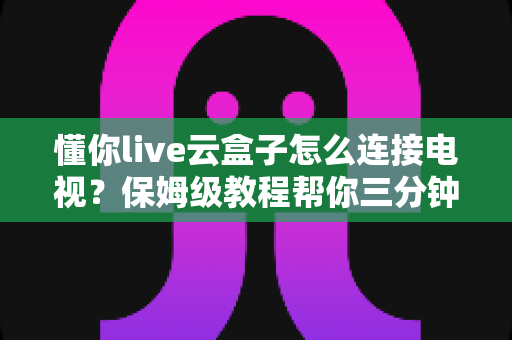 懂你live云盒子怎么连接电视?保姆级教程帮你三分钟搞定家庭影院 懂你live云盒子怎么连接电视?保姆级教程帮你三分钟搞定家庭影院
