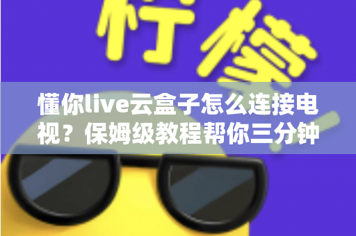 懂你live云盒子怎么连接电视？保姆级教程帮你三分钟搞定家庭影院