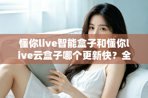 懂你live智能盒子和懂你live云盒子哪个更新快？全面对比解析助你选对电视盒子