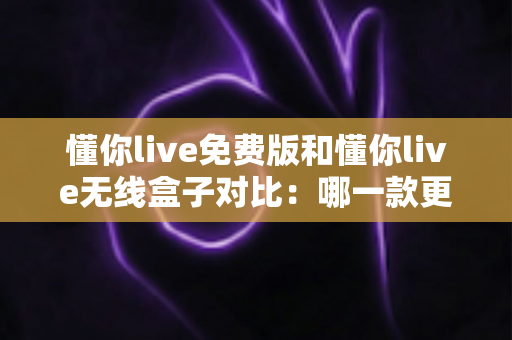 懂你live免费版和懂你live无线盒子对比：哪一款更适合你的K歌与直播需求？全方位深度解析助你轻松选购