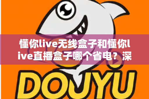 懂你live无线盒子和懂你live直播盒子哪个省电？深度实测对比与选购省电指南