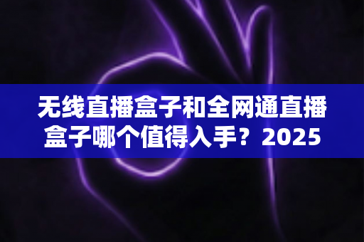 无线直播盒子和全网通直播盒子哪个值得入手?2025年最新选购指南与深度对比分析 无线直播盒子和全网通直播盒子哪个值得入手?2025年最新选购指南与深度对比分析